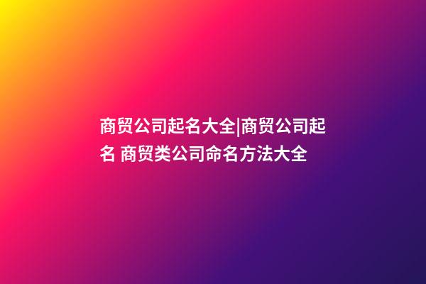 商贸公司起名大全|商贸公司起名 商贸类公司命名方法大全-第1张-公司起名-玄机派